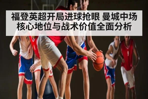 福登英超开局进球抢眼 曼城中场核心地位与战术价值全面分析 - kaiyun