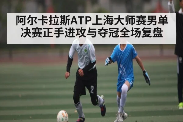 阿尔卡拉斯ATP上海大师赛男单决赛正手进攻与夺冠全场复盘 - kaiyun