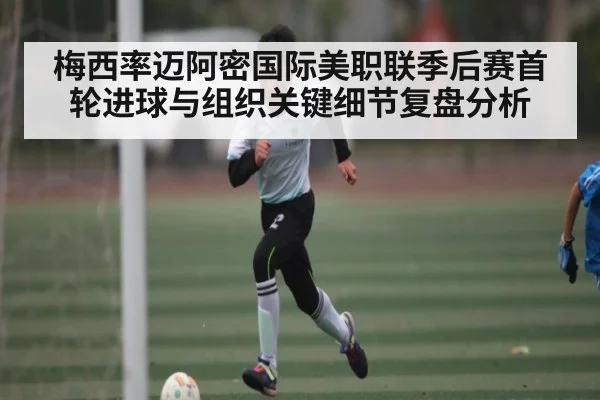 梅西率迈阿密国际美职联季后赛首轮进球与组织关键细节复盘分析