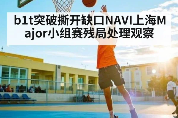 b1t突破撕开缺口NAVI上海Major小组赛残局处理观察