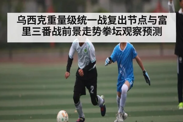 乌西克重量级统一战复出节点与富里三番战前景走势拳坛观察预测