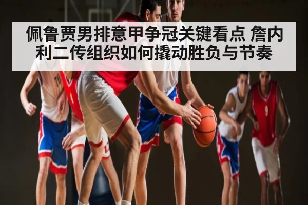 佩鲁贾男排意甲争冠关键看点 詹内利二传组织如何撬动胜负与节奏 - kaiyun